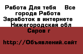 Работа Для тебя  - Все города Работа » Заработок в интернете   . Нижегородская обл.,Саров г.